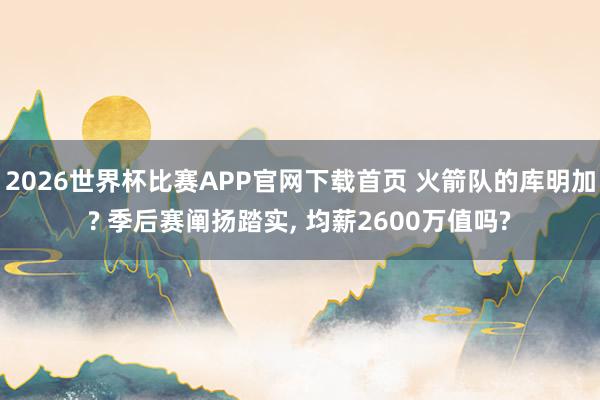 2026世界杯比赛APP官网下载首页 火箭队的库明加? 季后赛阐扬踏实， 均薪2600万值吗?
