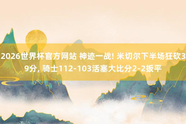 2026世界杯官方网站 神迹一战! 米切尔下半场狂砍39分， 骑士112-103活塞大比分2-2扳平