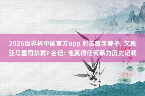 2026世界杯中国官方app 肘击敌手脖子, 文班亚马重罚禁赛? 名记: 他莫得任何暴力历史记载