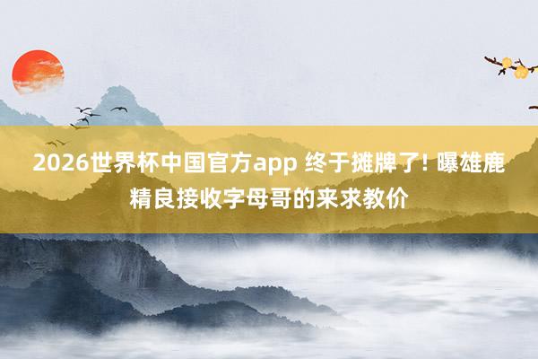 2026世界杯中国官方app 终于摊牌了! 曝雄鹿精良接收字母哥的来求教价