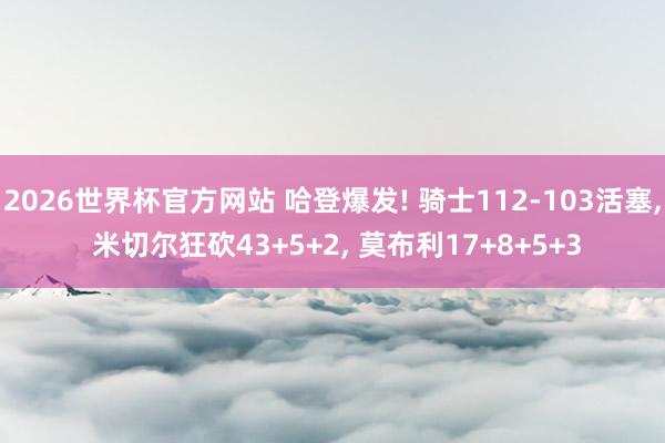 2026世界杯官方网站 哈登爆发! 骑士112-103活塞， 米切尔狂砍43+5+2， 莫布利17+8+5+3