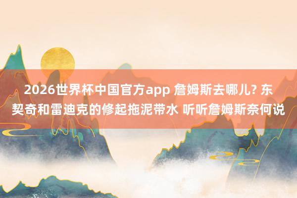 2026世界杯中国官方app 詹姆斯去哪儿? 东契奇和雷迪克的修起拖泥带水 听听詹姆斯奈何说