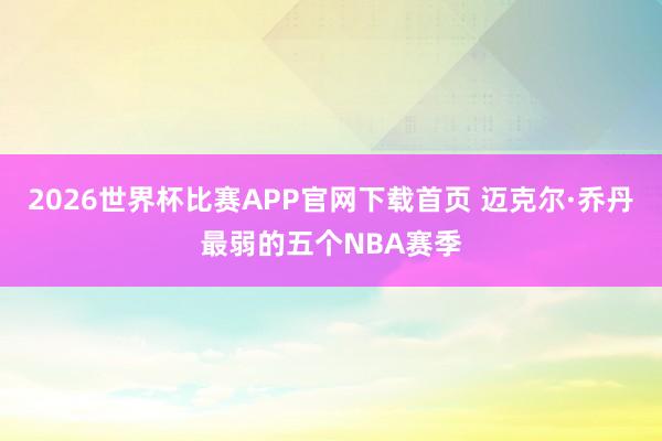 2026世界杯比赛APP官网下载首页 迈克尔·乔丹最弱的五个NBA赛季