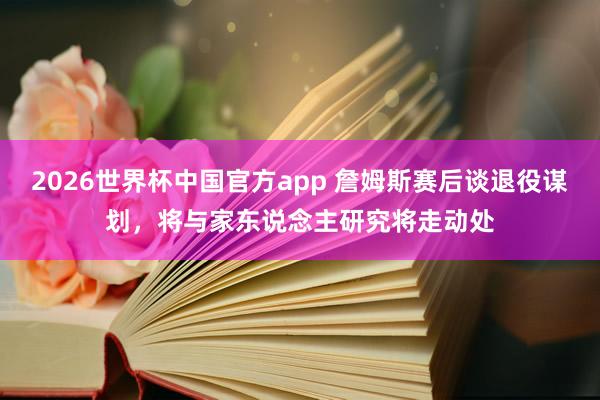 2026世界杯中国官方app 詹姆斯赛后谈退役谋划，将与家东说念主研究将走动处