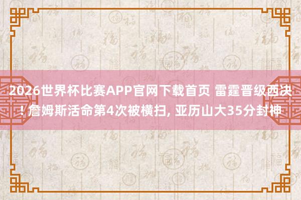 2026世界杯比赛APP官网下载首页 雷霆晋级西决! 詹姆斯活命第4次被横扫， 亚历山大35分封神