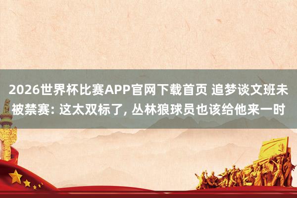 2026世界杯比赛APP官网下载首页 追梦谈文班未被禁赛: 这太双标了， 丛林狼球员也该给他来一时
