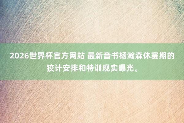 2026世界杯官方网站 最新音书杨瀚森休赛期的狡计安排和特训现实曝光。