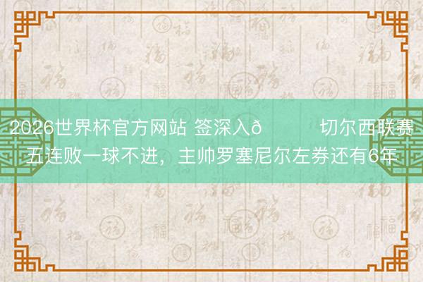 2026世界杯官方网站 签深入😅切尔西联赛五连败一球不进，主帅罗塞尼尔左券还有6年