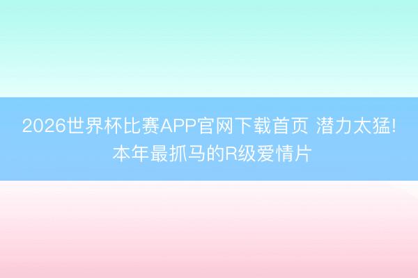 2026世界杯比赛APP官网下载首页 潜力太猛! 本年最抓马的R级爱情片