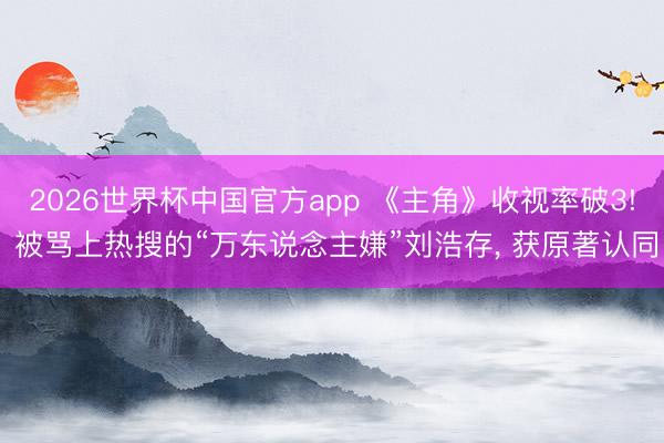 2026世界杯中国官方app 《主角》收视率破3! 被骂上热搜的“万东说念主嫌”刘浩存， 获原著认同