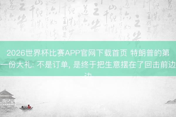 2026世界杯比赛APP官网下载首页 特朗普的第一份大礼: 不是订单， 是终于把生意摆在了回击前边