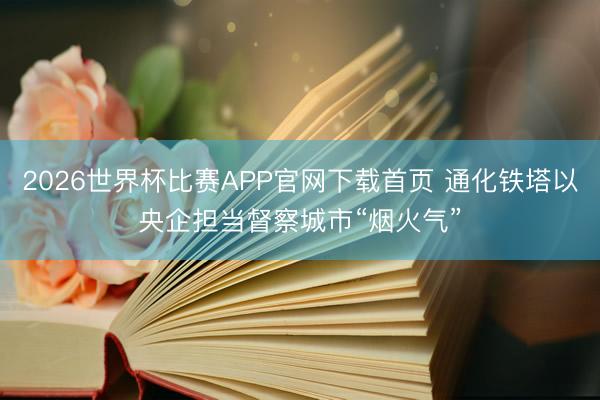 2026世界杯比赛APP官网下载首页 通化铁塔以央企担当督察城市“烟火气”