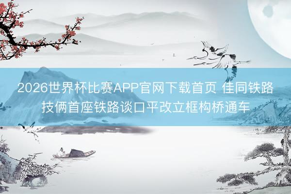 2026世界杯比赛APP官网下载首页 佳同铁路技俩首座铁路谈口平改立框构桥通车