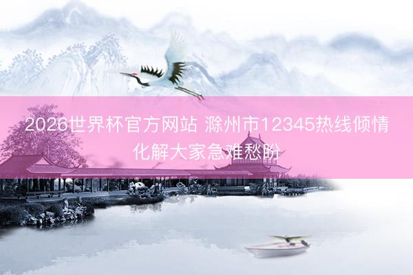 2026世界杯官方网站 滁州市12345热线倾情化解大家急难愁盼