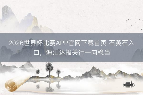 2026世界杯比赛APP官网下载首页 石英石入口,海汇达报关行一向稳当