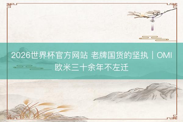2026世界杯官方网站 老牌国货的坚执｜OMI欧米三十余年不左迁