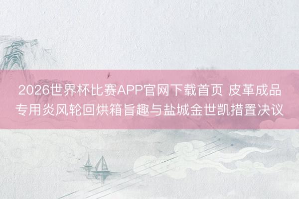 2026世界杯比赛APP官网下载首页 皮革成品专用炎风轮回烘箱旨趣与盐城金世凯措置决议