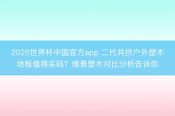 2026世界杯中国官方app 二代共挤户外塑木地板值得买吗？维景塑木对比分析告诉你