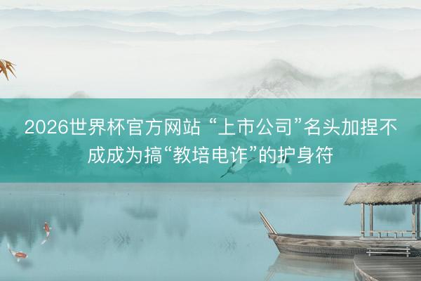 2026世界杯官方网站 “上市公司”名头加捏不成成为搞“教培电诈”的护身符