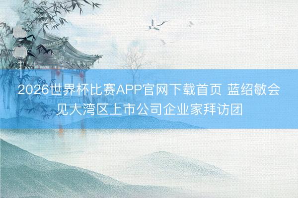 2026世界杯比赛APP官网下载首页 蓝绍敏会见大湾区上市公司企业家拜访团