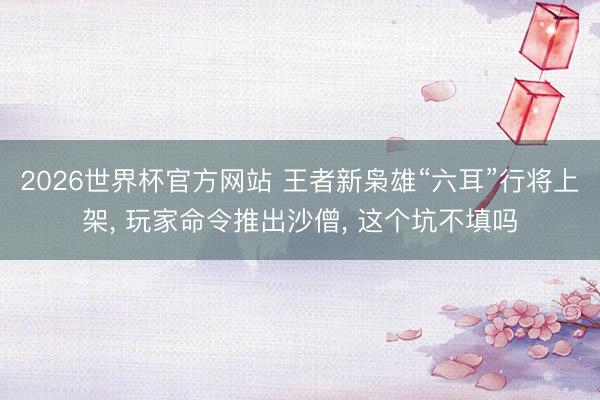 2026世界杯官方网站 王者新枭雄“六耳”行将上架, 玩家命令推出沙僧, 这个坑不填吗