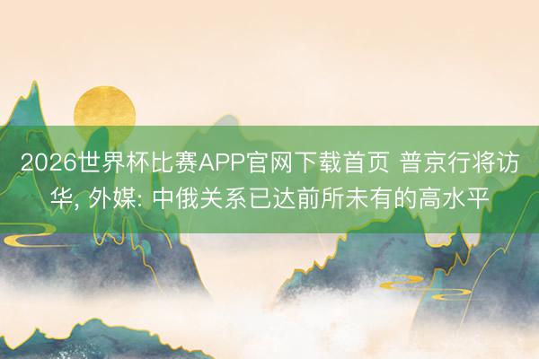 2026世界杯比赛APP官网下载首页 普京行将访华， 外媒: 中俄关系已达前所未有的高水平