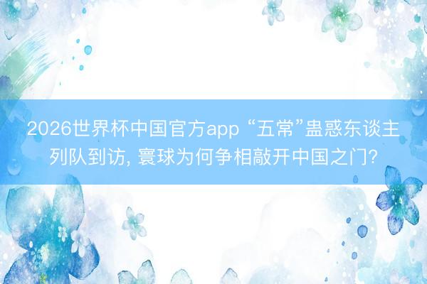 2026世界杯中国官方app “五常”蛊惑东谈主列队到访， 寰球为何争相敲开中国之门?