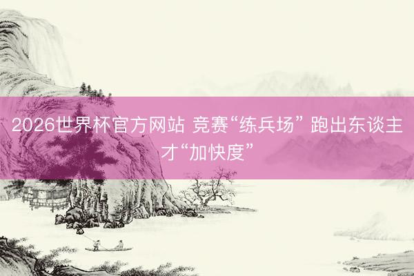 2026世界杯官方网站 竞赛“练兵场” 跑出东谈主才“加快度”