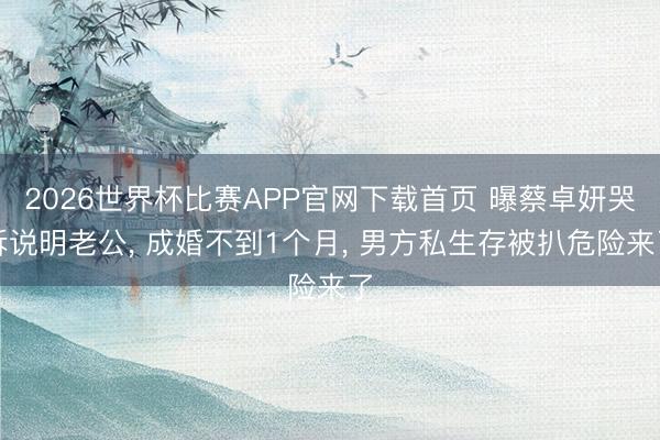 2026世界杯比赛APP官网下载首页 曝蔡卓妍哭诉说明老公， 成婚不到1个月， 男方私生存被扒危险来了