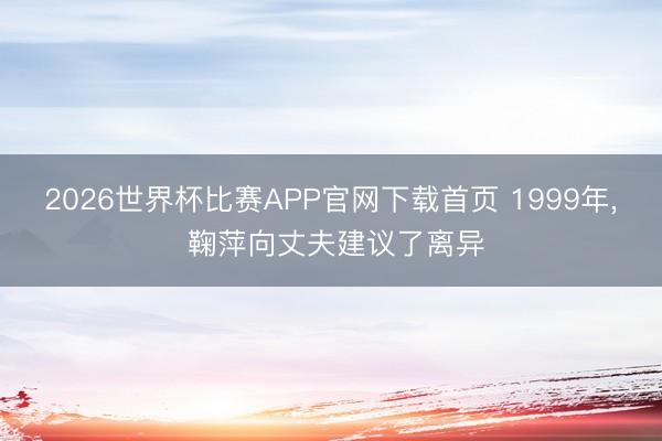 2026世界杯比赛APP官网下载首页 1999年， 鞠萍向丈夫建议了离异