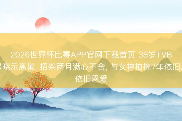 2026世界杯比赛APP官网下载首页 38岁TVB男星晓示离巢， 招架两月满心不舍， 与女神拍拖7年依旧恩爱