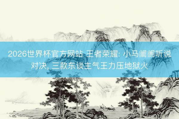 2026世界杯官方网站 王者荣耀: 小马阛阓听说对决， 三款东谈主气王力压地狱火