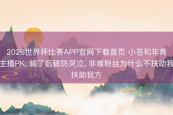 2026世界杯比赛APP官网下载首页 小苍和年青女主播PK， 输了后破防哭泣， 非难粉丝为什么不扶助我方