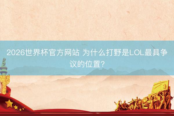 2026世界杯官方网站 为什么打野是LOL最具争议的位置?