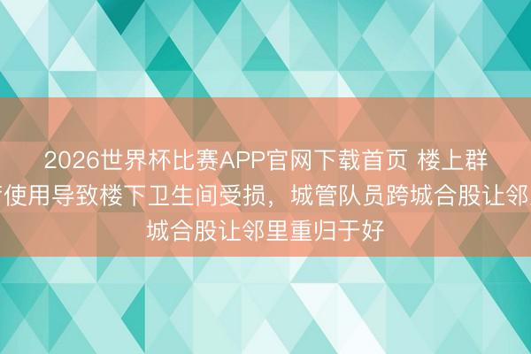 2026世界杯比赛APP官网下载首页 楼上群租房超负荷使用导致楼下卫生间受损，城管队员跨城合股让邻里重归于好