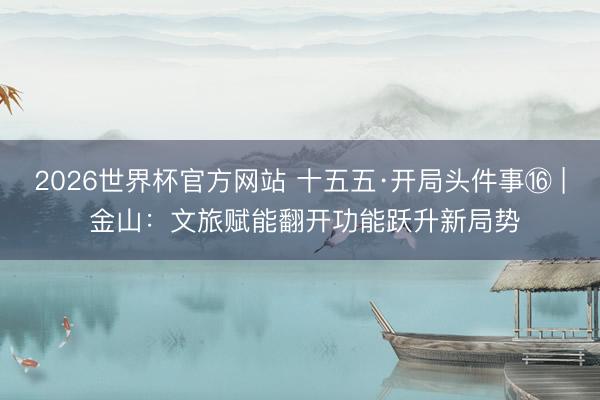 2026世界杯官方网站 十五五·开局头件事⑯ | 金山：文旅赋能翻开功能跃升新局势