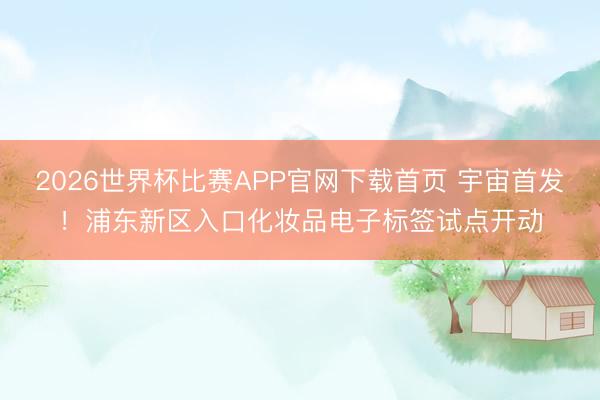 2026世界杯比赛APP官网下载首页 宇宙首发！浦东新区入口化妆品电子标签试点开动