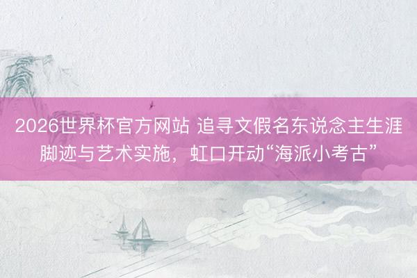 2026世界杯官方网站 追寻文假名东说念主生涯脚迹与艺术实施，虹口开动“海派小考古”