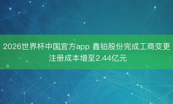 2026世界杯中国官方app 鑫铂股份完成工商变更 注册成本增至2.44亿元