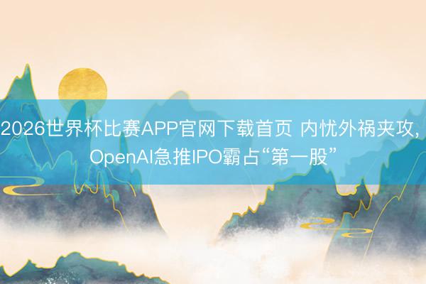2026世界杯比赛APP官网下载首页 内忧外祸夹攻， OpenAI急推IPO霸占“第一股”