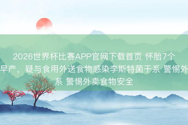 2026世界杯比赛APP官网下载首页 怀胎7个月女子短暂早产，疑与食用外送食物感染李斯特菌干系 警惕外卖食物安全