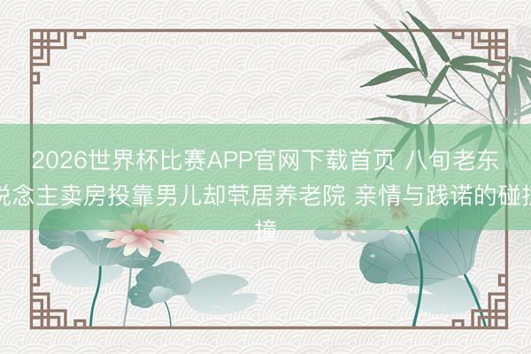 2026世界杯比赛APP官网下载首页 八旬老东说念主卖房投靠男儿却茕居养老院 亲情与践诺的碰撞