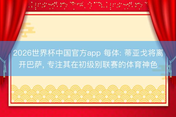 2026世界杯中国官方app 每体: 蒂亚戈将离开巴萨， 专注其在初级别联赛的体育神色