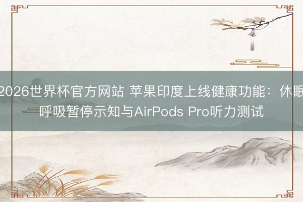 2026世界杯官方网站 苹果印度上线健康功能：休眠呼吸暂停示知与AirPods Pro听力测试