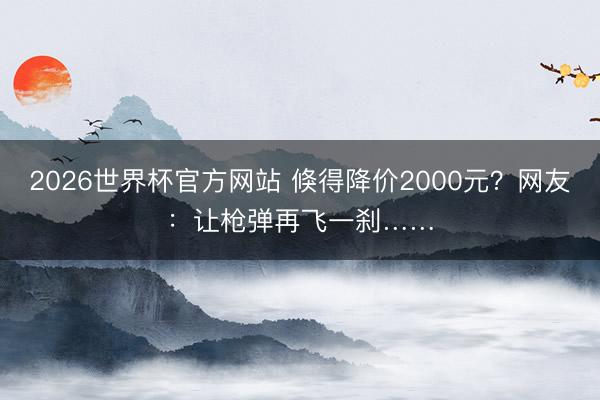 2026世界杯官方网站 倏得降价2000元？网友：让枪弹再飞一刹……