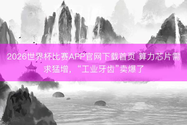 2026世界杯比赛APP官网下载首页 算力芯片需求猛增，“工业牙齿”卖爆了
