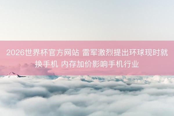 2026世界杯官方网站 雷军激烈提出环球现时就换手机 内存加价影响手机行业