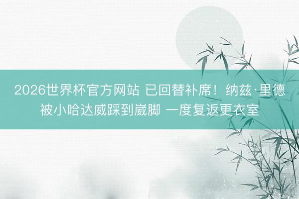 2026世界杯官方网站 已回替补席！纳兹·里德被小哈达威踩到崴脚 一度复返更衣室