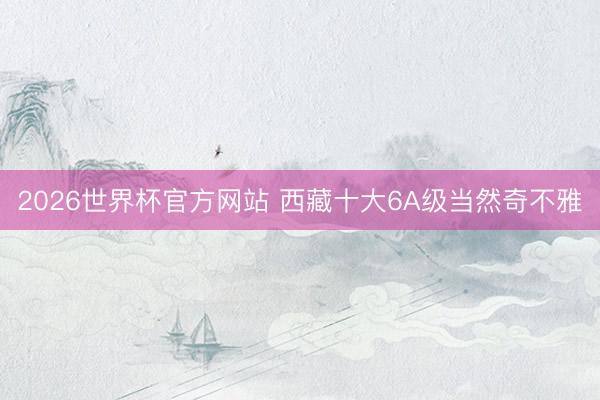 2026世界杯官方网站 西藏十大6A级当然奇不雅