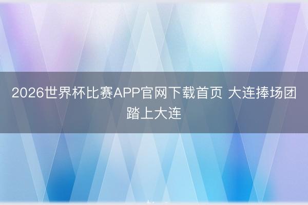 2026世界杯比赛APP官网下载首页 大连捧场团踏上大连
